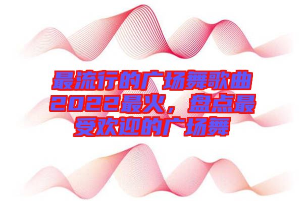 最流行的廣場(chǎng)舞歌曲2022最火，盤(pán)點(diǎn)最受歡迎的廣場(chǎng)舞