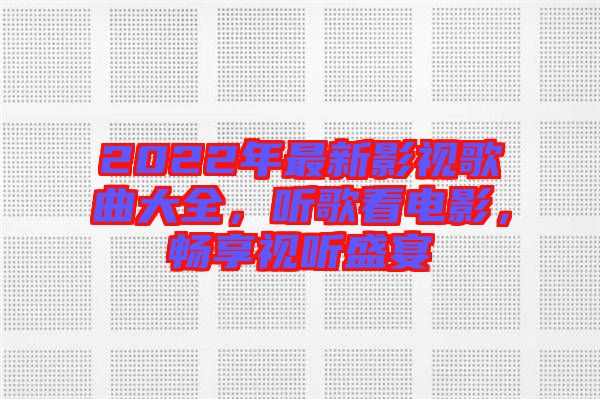 2022年最新影視歌曲大全，聽歌看電影，暢享視聽盛宴