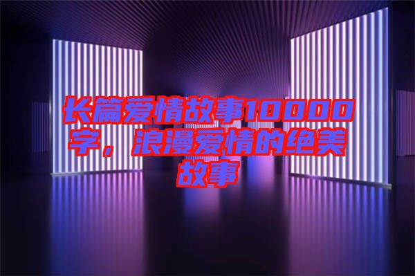 長(zhǎng)篇愛(ài)情故事10000字，浪漫愛(ài)情的絕美故事
