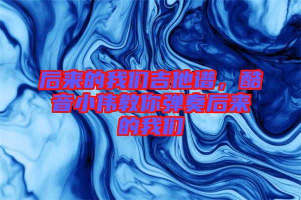 后來的我們吉他譜，酷音小偉教你彈奏后來的我們