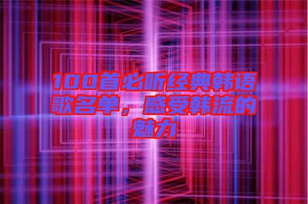 100首必聽經(jīng)典韓語歌名單，感受韓流的魅力