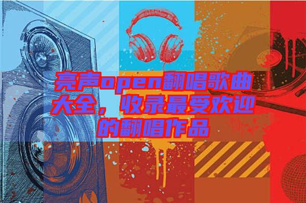 亮聲open翻唱歌曲大全，收錄最受歡迎的翻唱作品