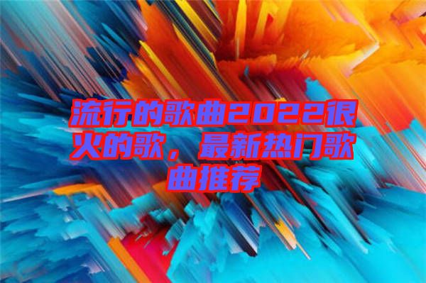 流行的歌曲2022很火的歌，最新熱門歌曲推薦