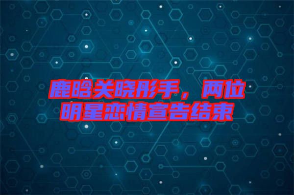 鹿晗關(guān)曉彤手，兩位明星戀情宣告結(jié)束