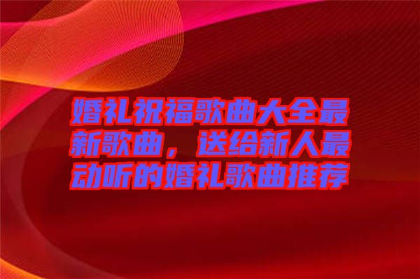 婚禮祝福歌曲大全最新歌曲，送給新人最動聽的婚禮歌曲推薦