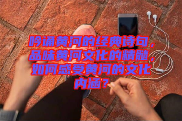 吟誦黃河的經(jīng)典詩(shī)句，品味黃河文化的精髓，如何感受黃河的文化內(nèi)涵？