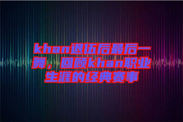 khan退伍后最后一舞，回顧khan職業(yè)生涯的經(jīng)典賽事