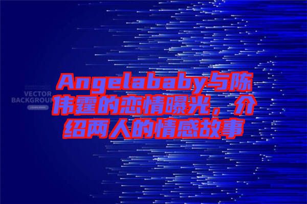 Angelababy與陳偉霆的戀情曝光，介紹兩人的情感故事