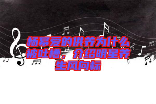 楊冪愛(ài)的供養(yǎng)為什么被吐槽，介紹明星養(yǎng)生風(fēng)向標(biāo)