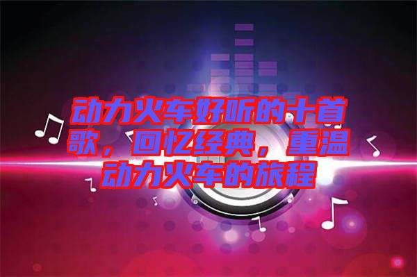 動(dòng)力火車好聽的十首歌，回憶經(jīng)典，重溫動(dòng)力火車的旅程