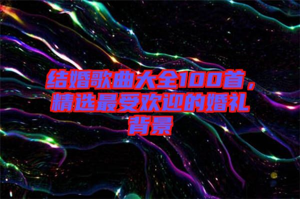 結(jié)婚歌曲大全100首，精選最受歡迎的婚禮背景