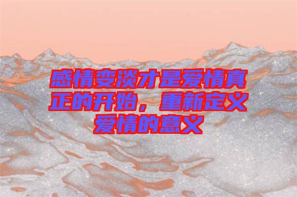 感情變淡才是愛情真正的開始，重新定義愛情的意義