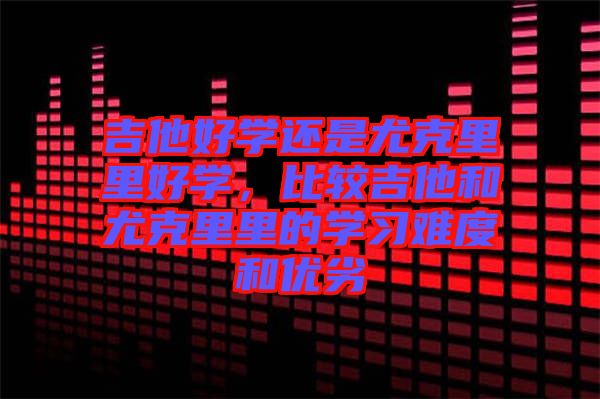 吉他好學(xué)還是尤克里里好學(xué)，比較吉他和尤克里里的學(xué)習(xí)難度和優(yōu)劣