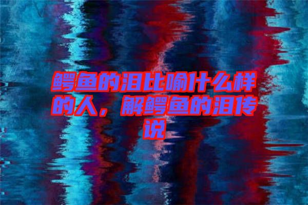 鱷魚的淚比喻什么樣的人，解鱷魚的淚傳說
