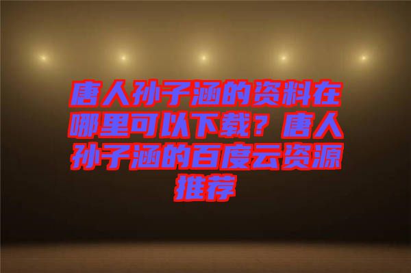 唐人孫子涵的資料在哪里可以下載？唐人孫子涵的百度云資源推薦
