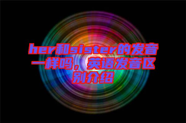 her和sister的發(fā)音一樣嗎，英語發(fā)音區(qū)別介紹