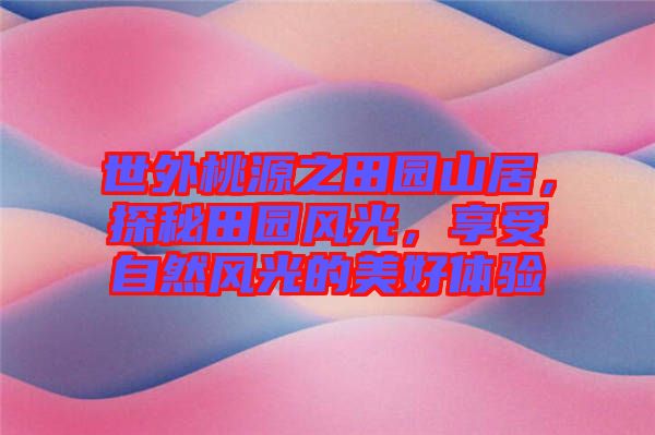 世外桃源之田園山居，探秘田園風(fēng)光，享受自然風(fēng)光的美好體驗