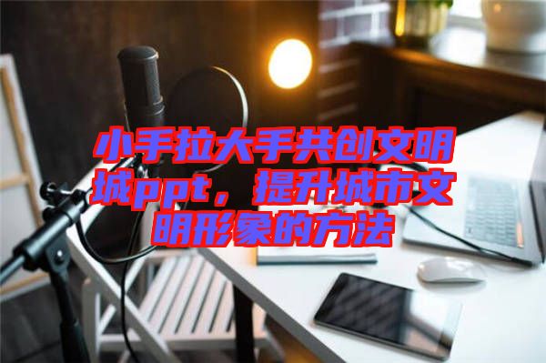 小手拉大手共創(chuàng)文明城ppt，提升城市文明形象的方法