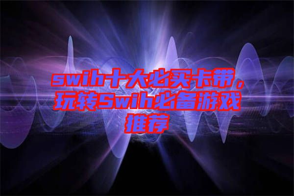 swih十大必買卡帶，玩轉(zhuǎn)Swih必備游戲推薦