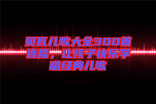 貝瓦兒歌大全300首連播，讓孩子快樂學(xué)唱經(jīng)典兒歌
