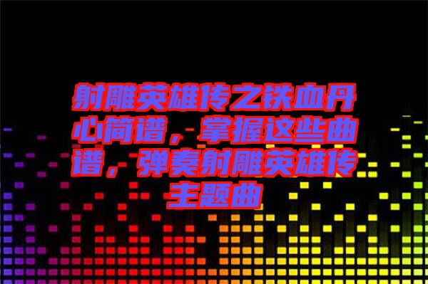 射雕英雄傳之鐵血丹心簡譜，掌握這些曲譜，彈奏射雕英雄傳主題曲