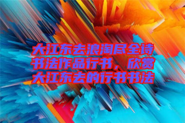 大江東去浪淘盡全詩(shī)書(shū)法作品行書(shū)，欣賞大江東去的行書(shū)書(shū)法