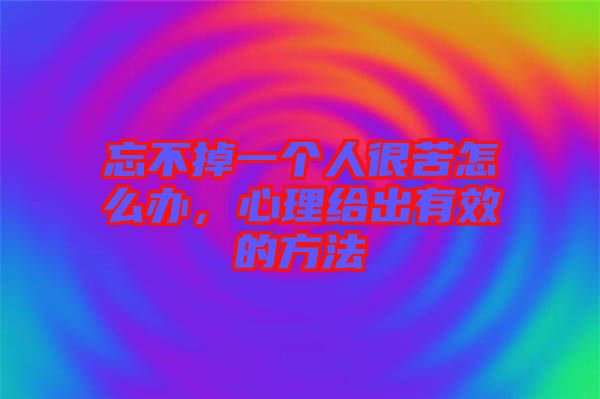 忘不掉一個人很苦怎么辦，心理給出有效的方法