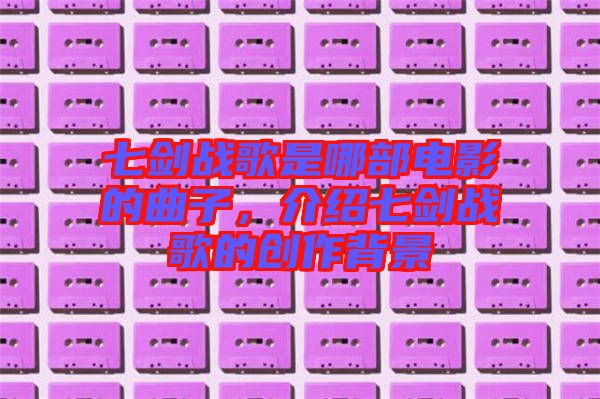 七劍戰(zhàn)歌是哪部電影的曲子，介紹七劍戰(zhàn)歌的創(chuàng)作背景