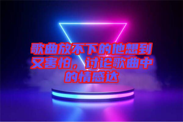 歌曲放不下的他想到又害怕，討論歌曲中的情感達