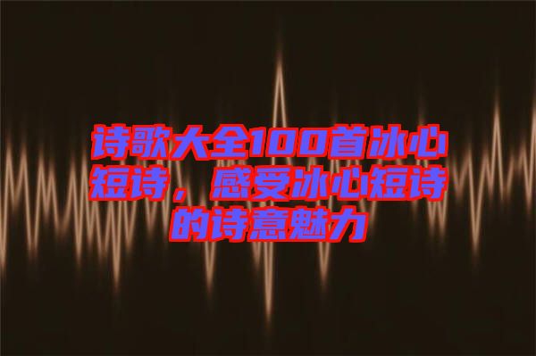 詩(shī)歌大全100首冰心短詩(shī)，感受冰心短詩(shī)的詩(shī)意魅力