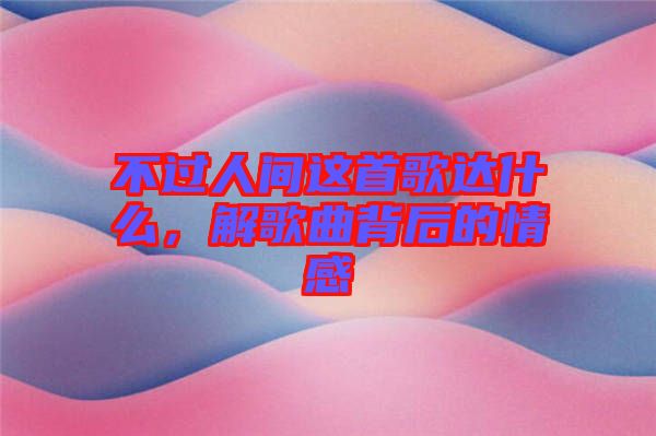 不過人間這首歌達什么，解歌曲背后的情感