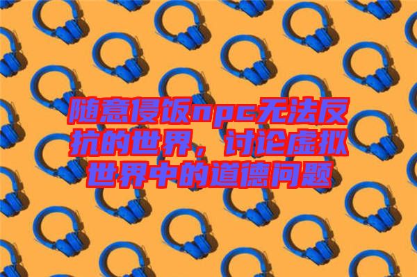 隨意侵飯npc無(wú)法反抗的世界，討論虛擬世界中的道德問(wèn)題