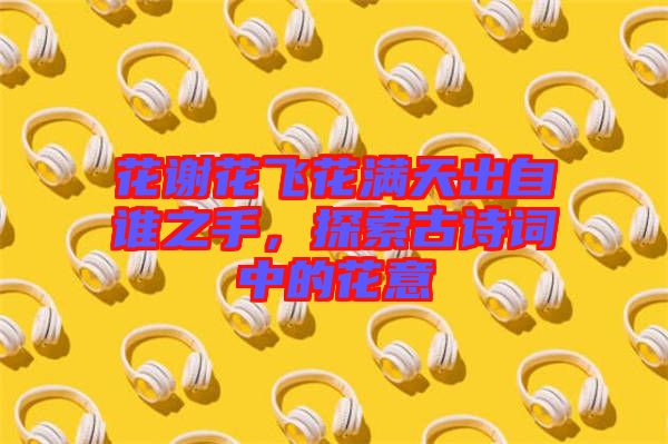 花謝花飛花滿天出自誰(shuí)之手，探索古詩(shī)詞中的花意