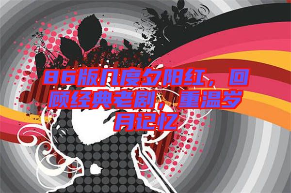 86版幾度夕陽紅，回顧經(jīng)典老劇，重溫歲月記憶