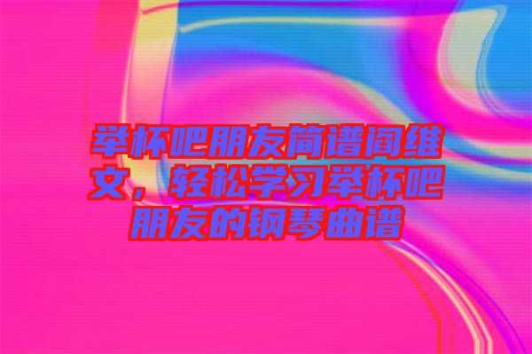 舉杯吧朋友簡譜閻維文，輕松學(xué)習(xí)舉杯吧朋友的鋼琴曲譜