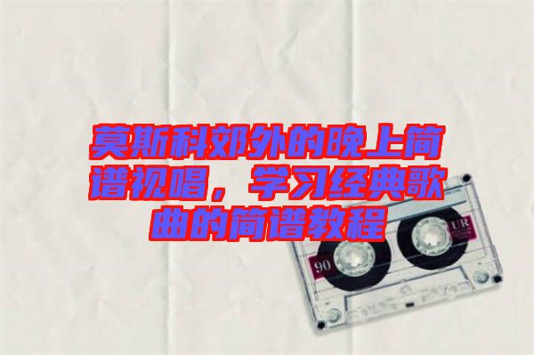 莫斯科郊外的晚上簡譜視唱，學(xué)習(xí)經(jīng)典歌曲的簡譜教程