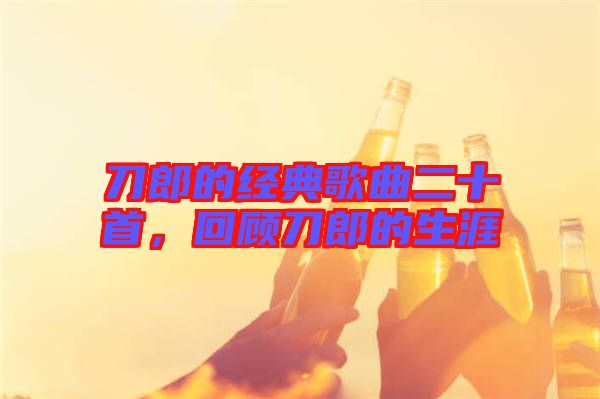 刀郎的經(jīng)典歌曲二十首，回顧刀郎的生涯