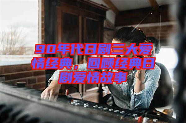 90年代日劇三大愛情經(jīng)典，回顧經(jīng)典日劇愛情故事