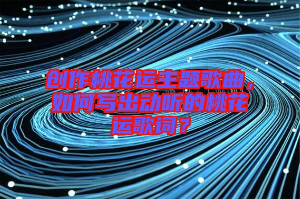 創(chuàng)作桃花運主題歌曲，如何寫出動聽的桃花運歌詞？