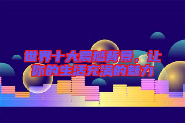 世界十大震撼背景，讓你的生活充滿的魅力