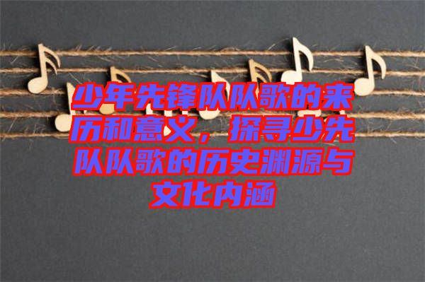 少年先鋒隊(duì)隊(duì)歌的來歷和意義，探尋少先隊(duì)隊(duì)歌的歷史淵源與文化內(nèi)涵