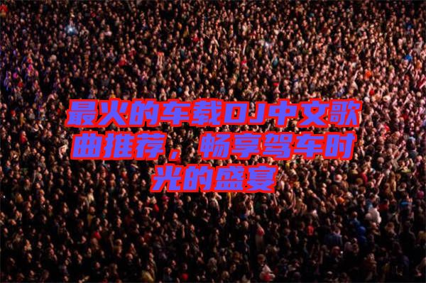 最火的車載DJ中文歌曲推薦，暢享駕車時(shí)光的盛宴