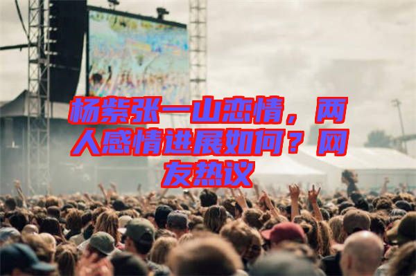 楊紫張一山戀情，兩人感情進展如何？網(wǎng)友熱議