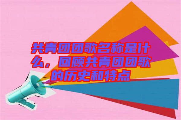 共青團(tuán)團(tuán)歌名稱是什么，回顧共青團(tuán)團(tuán)歌的歷史和特點(diǎn)