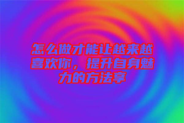 怎么做才能讓越來越喜歡你，提升自身魅力的方法享