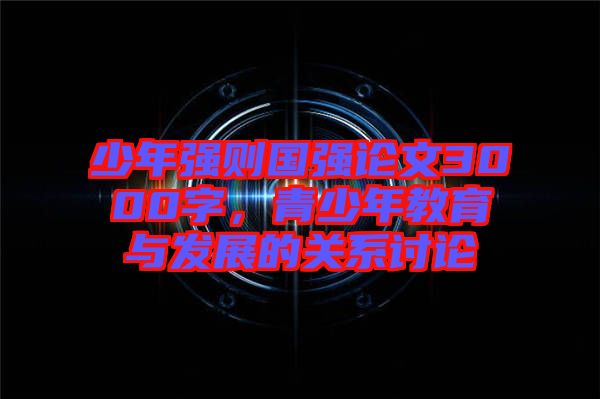 少年強(qiáng)則國強(qiáng)論文3000字，青少年教育與發(fā)展的關(guān)系討論