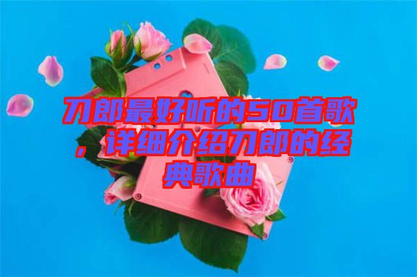 刀郎最好聽的50首歌，詳細(xì)介紹刀郎的經(jīng)典歌曲