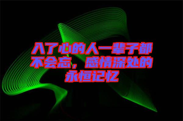 入了心的人一輩子都不會忘，感情深處的永恒記憶