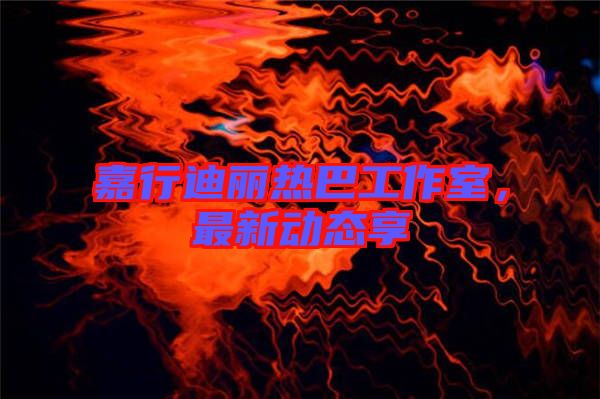 嘉行迪麗熱巴工作室，最新動(dòng)態(tài)享