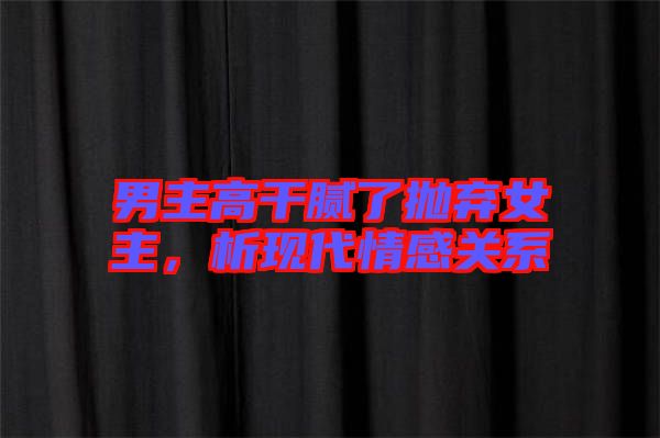男主高干膩了拋棄女主，析現(xiàn)代情感關(guān)系